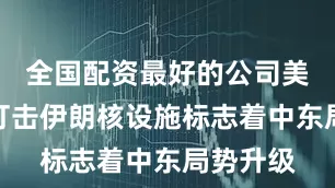 全国配资最好的公司美国直接打击伊朗核设施标志着中东局势升级