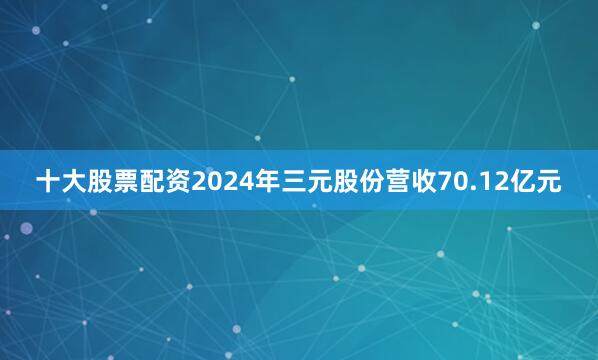 十大股票配资2024年三元股份营收70.12亿元