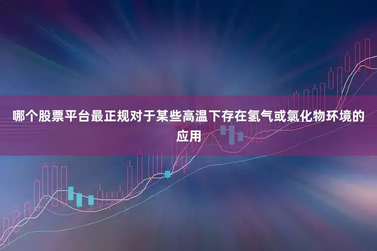哪个股票平台最正规对于某些高温下存在氢气或氯化物环境的应用