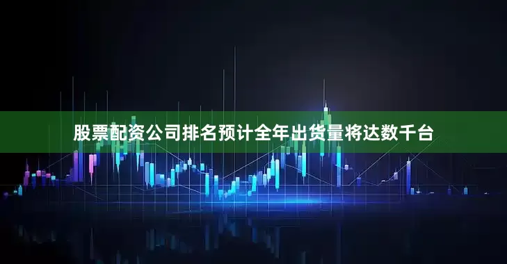 股票配资公司排名预计全年出货量将达数千台