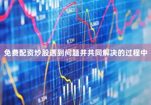 免费配资炒股遇到问题并共同解决的过程中