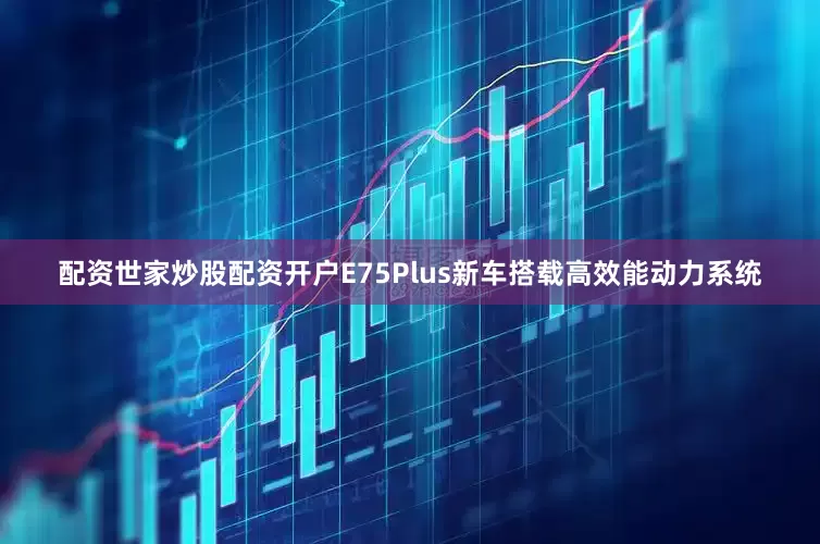 配资世家炒股配资开户E75Plus新车搭载高效能动力系统