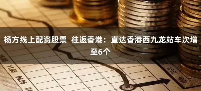 杨方线上配资股票  往返香港：直达香港西九龙站车次增至6个