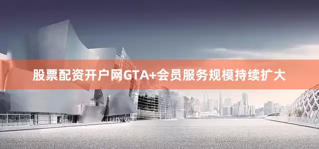 股票配资开户网GTA+会员服务规模持续扩大