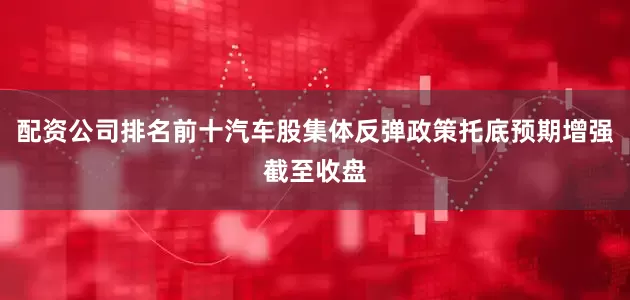 配资公司排名前十　　汽车股集体反弹政策托底预期增强　　截至收盘