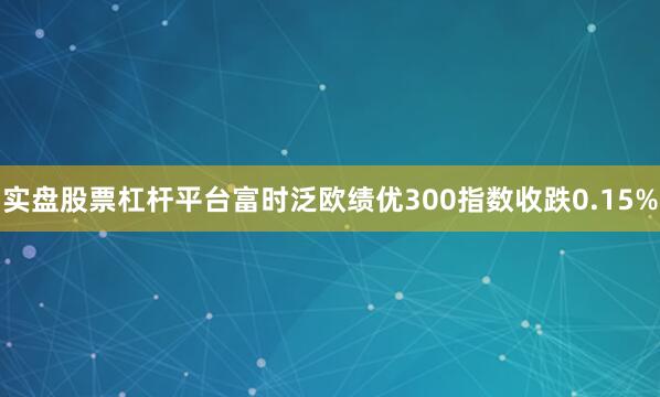 实盘股票杠杆平台富时泛欧绩优300指数收跌0.15%