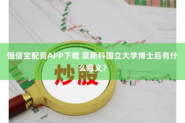 恒信宝配资APP下载 莫斯科国立大学博士后有什么意义？
