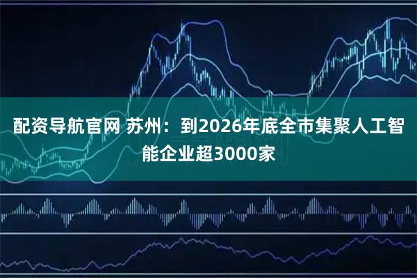 配资导航官网 苏州：到2026年底全市集聚人工智能企业超3000家