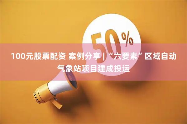 100元股票配资 案例分享 | “六要素”区域自动气象站项目建成投运
