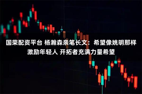 国荣配资平台 杨瀚森亲笔长文：希望像姚明那样激励年轻人 开拓者充满力量希望