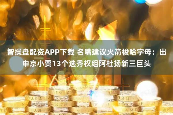 智操盘配资APP下载 名嘴建议火箭梭哈字母：出申京小贾13个选秀权组阿杜扬新三巨头