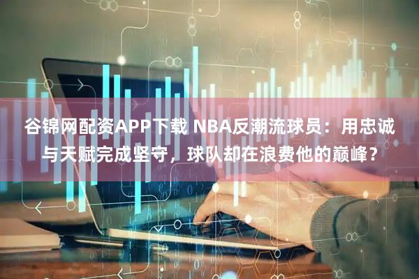 谷锦网配资APP下载 NBA反潮流球员：用忠诚与天赋完成坚守，球队却在浪费他的巅峰？
