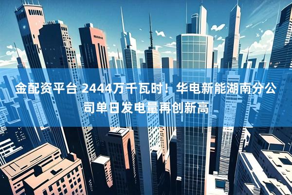 金配资平台 2444万千瓦时！华电新能湖南分公司单日发电量再创新高