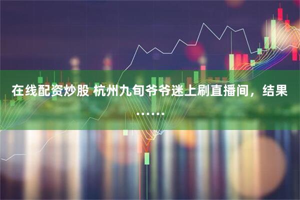 在线配资炒股 杭州九旬爷爷迷上刷直播间，结果……