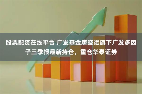 股票配资在线平台 广发基金唐晓斌旗下广发多因子三季报最新持仓，重仓华泰证券