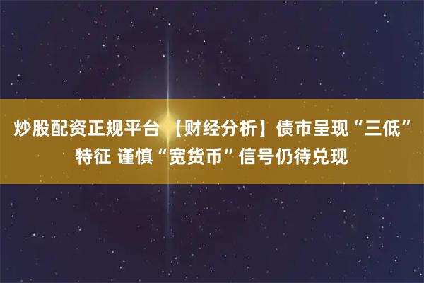 炒股配资正规平台 【财经分析】债市呈现“三低”特征 谨慎“宽货币”信号仍待兑现
