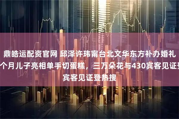 鼎皓运配资官网 邱泽许玮甯台北文华东方补办婚礼,抱3个月儿子亮相单手切蛋糕,三万朵花与430宾客见证登热搜