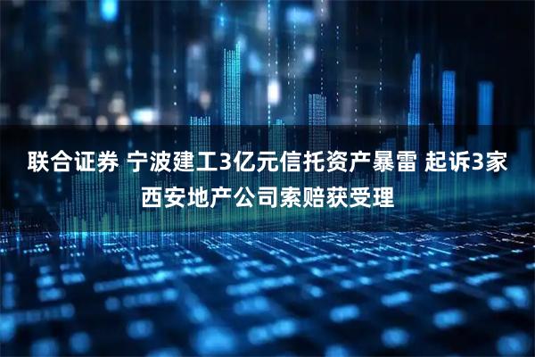 联合证券 宁波建工3亿元信托资产暴雷 起诉3家西安地产公司索赔获受理
