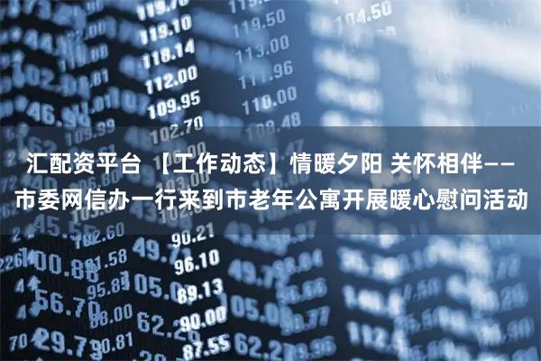 汇配资平台 【工作动态】情暖夕阳 关怀相伴——市委网信办一行来到市老年公寓开展暖心慰问活动