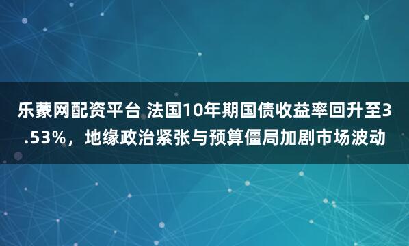 乐蒙网配资平台 法国10年期国债收益率回升至3.53%，地缘政治紧张与预算僵局加剧市场波动
