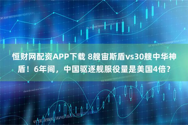 恒财网配资APP下载 8艘宙斯盾vs30艘中华神盾！6年间，中国驱逐舰服役量是美国4倍？