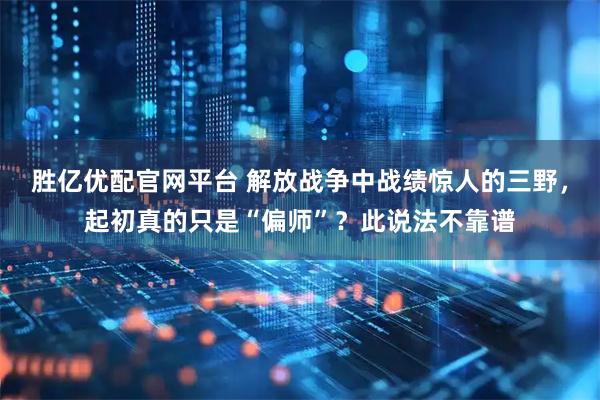 胜亿优配官网平台 解放战争中战绩惊人的三野，起初真的只是“偏师”？此说法不靠谱