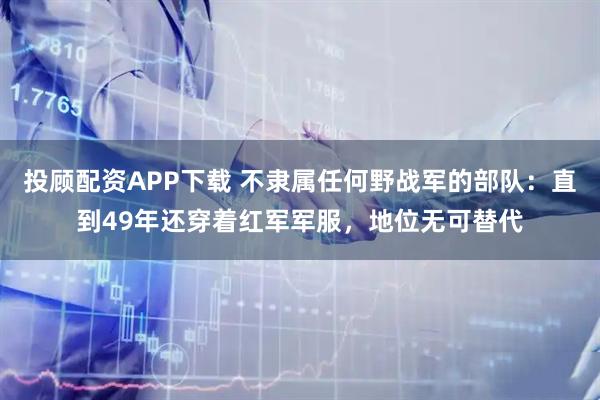 投顾配资APP下载 不隶属任何野战军的部队：直到49年还穿着红军军服，地位无可替代