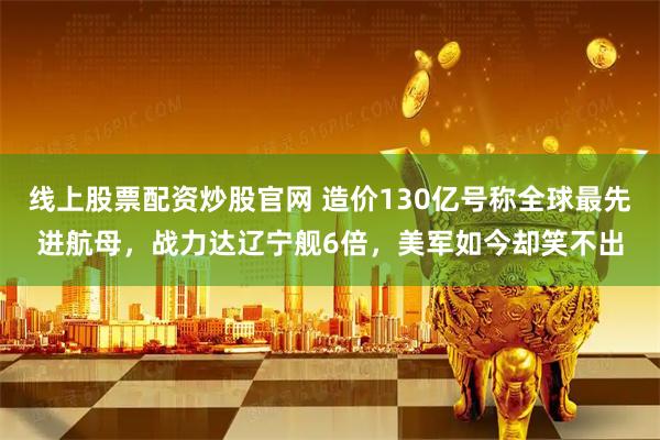 线上股票配资炒股官网 造价130亿号称全球最先进航母,战力达辽宁舰6倍,美军如今却笑不出