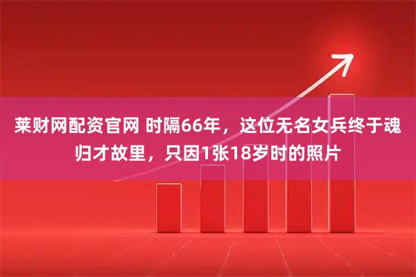 莱财网配资官网 时隔66年，这位无名女兵终于魂归才故里，只因1张18岁时的照片