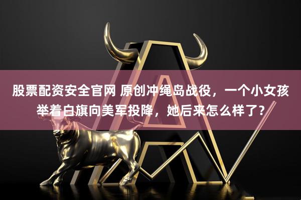 股票配资安全官网 原创冲绳岛战役,一个小女孩举着白旗向美军投降,她后来怎么样了?