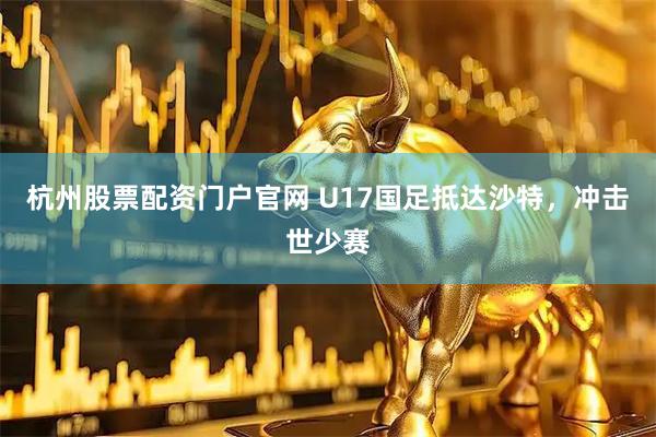 杭州股票配资门户官网 U17国足抵达沙特,冲击世少赛