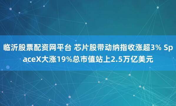 临沂股票配资网平台 芯片股带动纳指收涨超3% SpaceX大涨19%总市值站上2.5万亿美元
