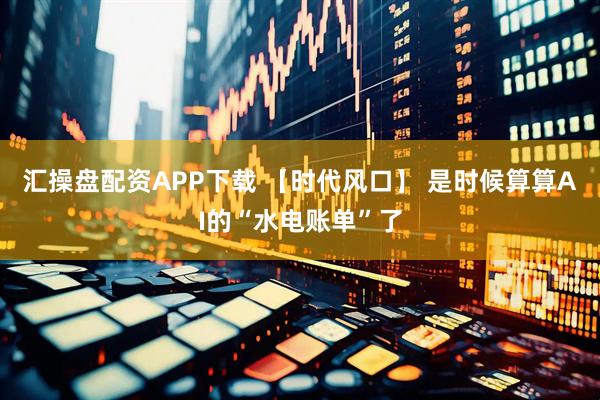 汇操盘配资APP下载 【时代风口】 是时候算算AI的“水电账单”了